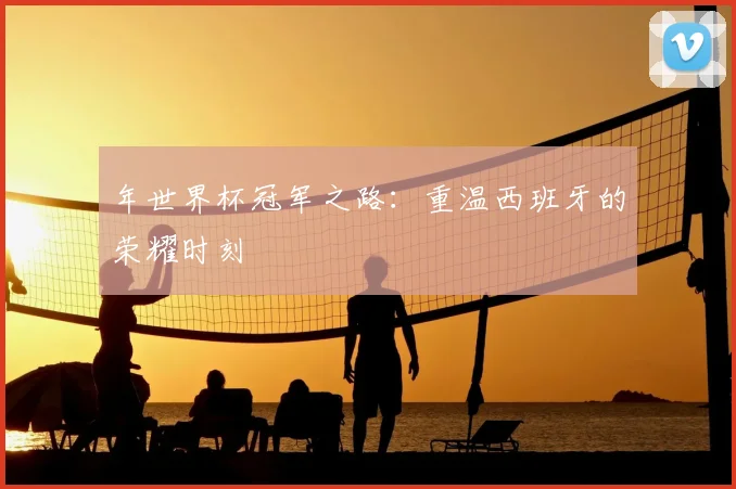 年世界杯冠军之路:重温西班牙的荣耀时刻