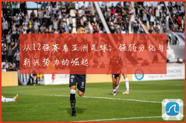 从12强赛看亚洲足球:强弱分化与新兴势力的崛起