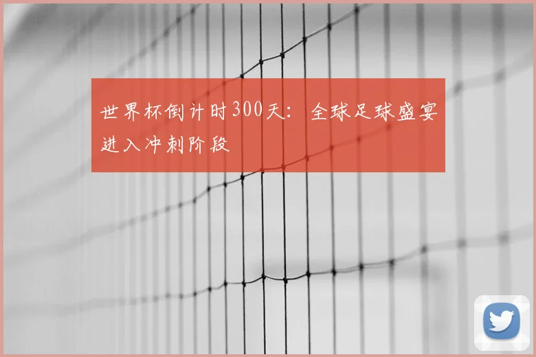 世界杯倒计时300天：全球足球盛宴进入冲刺阶段