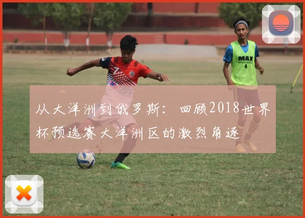 从大洋洲到俄罗斯:回顾2018世界杯预选赛大洋洲区的激烈角逐