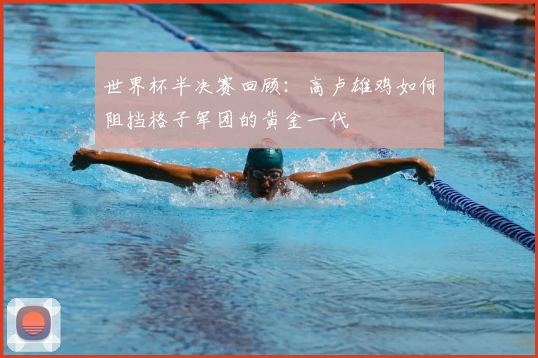 世界杯半决赛回顾:高卢雄鸡如何阻挡格子军团的黄金一代