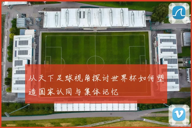 从天下足球视角探讨世界杯如何塑造国家认同与集体记忆