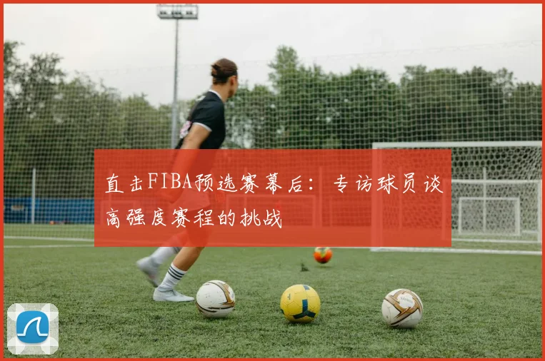 直击FIBA预选赛幕后：专访球员谈高强度赛程的挑战