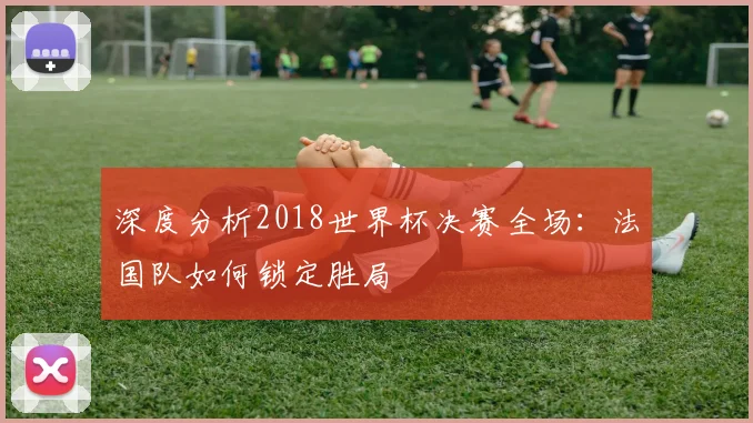 深度分析2018世界杯决赛全场：法国队如何锁定胜局